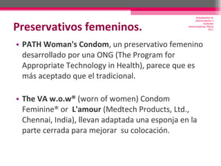 Preservativos femeninos. PATH Woman's Condom , un preservativo femenino desarrollado por una ONG (The Program for Appropriate Technology in Health), parece que es más aceptado que el tradicional. The VA w.o.w®  (worn of women) Condom Feminine® or  L'amour  (Medtech Products, Ltd., Chennai, India), llevan adaptada una esponja en la parte cerrada para mejorar  su colocación. Actualización en anticoncepción e implantes anticonceptivos. Marzo 2011 