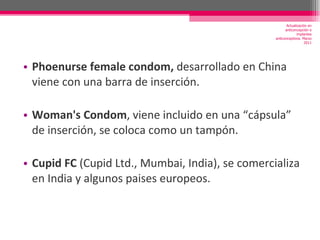Phoenurse female condom,  desarrollado en China viene con una barra de inserción. Woman's Condom , viene incluido en una “cápsula” de inserción, se coloca como un tampón. Cupid FC  (Cupid Ltd., Mumbai, India), se comercializa en India y algunos paises europeos. Actualización en anticoncepción e implantes anticonceptivos. Marzo 2011 