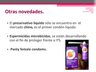 Otras novedades. El  preservativo líquido  sólo se encuentra en  el mercado  chino,  es el primer condón líquido.  Espermicidas microbicidas , se están desarrollando con el fin de proteger frente a ITS. Panty female condoms. Actualización en anticoncepción e implantes anticonceptivos. Marzo 2011 