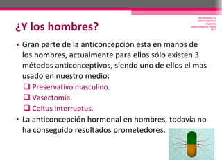 ¿Y los hombres? Gran parte de la anticoncepción esta en manos de los hombres, actualmente para ellos sólo existen 3 métodos anticonceptivos, siendo uno de ellos el mas usado en nuestro medio: Preservativo masculino. Vasectomía. Coitus interruptus. La anticoncepción hormonal en hombres, todavía no ha conseguido resultados prometedores. Actualización en anticoncepción e implantes anticonceptivos. Marzo 2011 