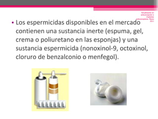 Los espermicidas disponibles en el mercado contienen una sustancia inerte (espuma, gel, crema o poliuretano en las esponjas) y una sustancia espermicida (nonoxinol-9, octoxinol, cloruro de benzalconio o menfegol). Actualización en anticoncepción e implantes anticonceptivos. Marzo 2011 