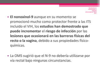 El nonoxinol-9  aunque en su momento se promocionó mucho como protector frente a las ITS incluido el VIH, los  estudios han demostrado que puede incrementar  el  riesgo de infección  por las  lesiones que ocasionará en las barreras físicas del recto o la vagina , debido a sus propiedades físico-químicas. La OMS sugirió que el N-9 no debería utilizarse por vía rectal bajo ningunas circunstancias. Actualización en anticoncepción e implantes anticonceptivos. Marzo 2011 