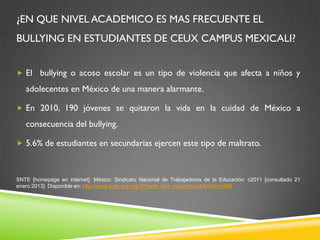 ¿EN QUE NIVEL ACADEMICO ES MAS FRECUENTE EL
BULLYING EN ESTUDIANTES DE CEUX CAMPUS MEXICALI?
 El bullying o acoso escolar es un tipo de violencia que afecta a niños y
adolecentes en México de una manera alarmante.
 En 2010, 190 jóvenes se quitaron la vida en la cuidad de México a
consecuencia del bullying.
 5.6% de estudiantes en secundarias ejercen este tipo de maltrato.
SNTE [homepage en internet]. México: Sindicato Nacional de Trabajadores de la Educación: c2011 [consultado 21
enero 2013]. Disponible en: http://www.snte.org.mg/?P=snte_fam_sugerencia&Article=1446
 
