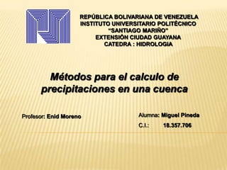 REPÚBLICA BOLIVARIANA DE VENEZUELA
INSTITUTO UNIVERSITARIO POLITÉCNICO
“SANTIAGO MARIÑO”
EXTENSIÓN CIUDAD GUAYANA
CATEDRA : HIDROLOGIA
Métodos para el calculo de
precipitaciones en una cuenca
Alumna: Miguel Pineda
C.I.: 18.357.706
Profesor: Enid Moreno
 