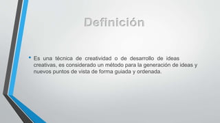 • Es una técnica de creatividad o de desarrollo de ideas
creativas, es considerado un método para la generación de ideas y
nuevos puntos de vista de forma guiada y ordenada.
 