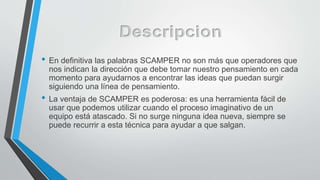 • En definitiva las palabras SCAMPER no son más que operadores que
nos indican la dirección que debe tomar nuestro pensamiento en cada
momento para ayudarnos a encontrar las ideas que puedan surgir
siguiendo una línea de pensamiento.
• La ventaja de SCAMPER es poderosa: es una herramienta fácil de
usar que podemos utilizar cuando el proceso imaginativo de un
equipo está atascado. Si no surge ninguna idea nueva, siempre se
puede recurrir a esta técnica para ayudar a que salgan.
 