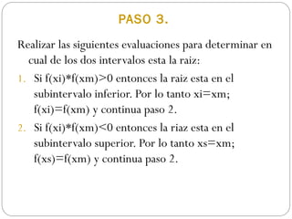 PASO 3.
Realizar las siguientes evaluaciones para determinar en
cual de los dos intervalos esta la raiz:
1. Si f(xi)*f(xm)>0 entonces la raiz esta en el
subintervalo inferior. Por lo tanto xi=xm;
f(xi)=f(xm) y continua paso 2.
2. Si f(xi)*f(xm)<0 entonces la riaz esta en el
subintervalo superior. Por lo tanto xs=xm;
f(xs)=f(xm) y continua paso 2.
 