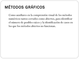 MÉTODOS GRÁFICOS
Como auxiliares en la comprensión visual de los métodos
numéricos tantos cerrados como abiertos, para identificar
el número de posibles raíces y la identificación de casos en
los que los métodos abiertos no funcionan.
 