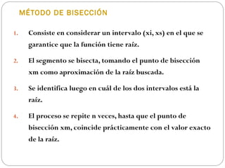 MÉTODO DE BISECCIÓN
1. Consiste en considerar un intervalo (xi, xs) en el que se
garantice que la función tiene raíz.
2. El segmento se bisecta, tomando el punto de bisección
xm como aproximación de la raíz buscada.
3. Se identifica luego en cuál de los dos intervalos está la
raíz.
4. El proceso se repite n veces, hasta que el punto de
bisección xm, coincide prácticamente con el valor exacto
de la raíz.
 
