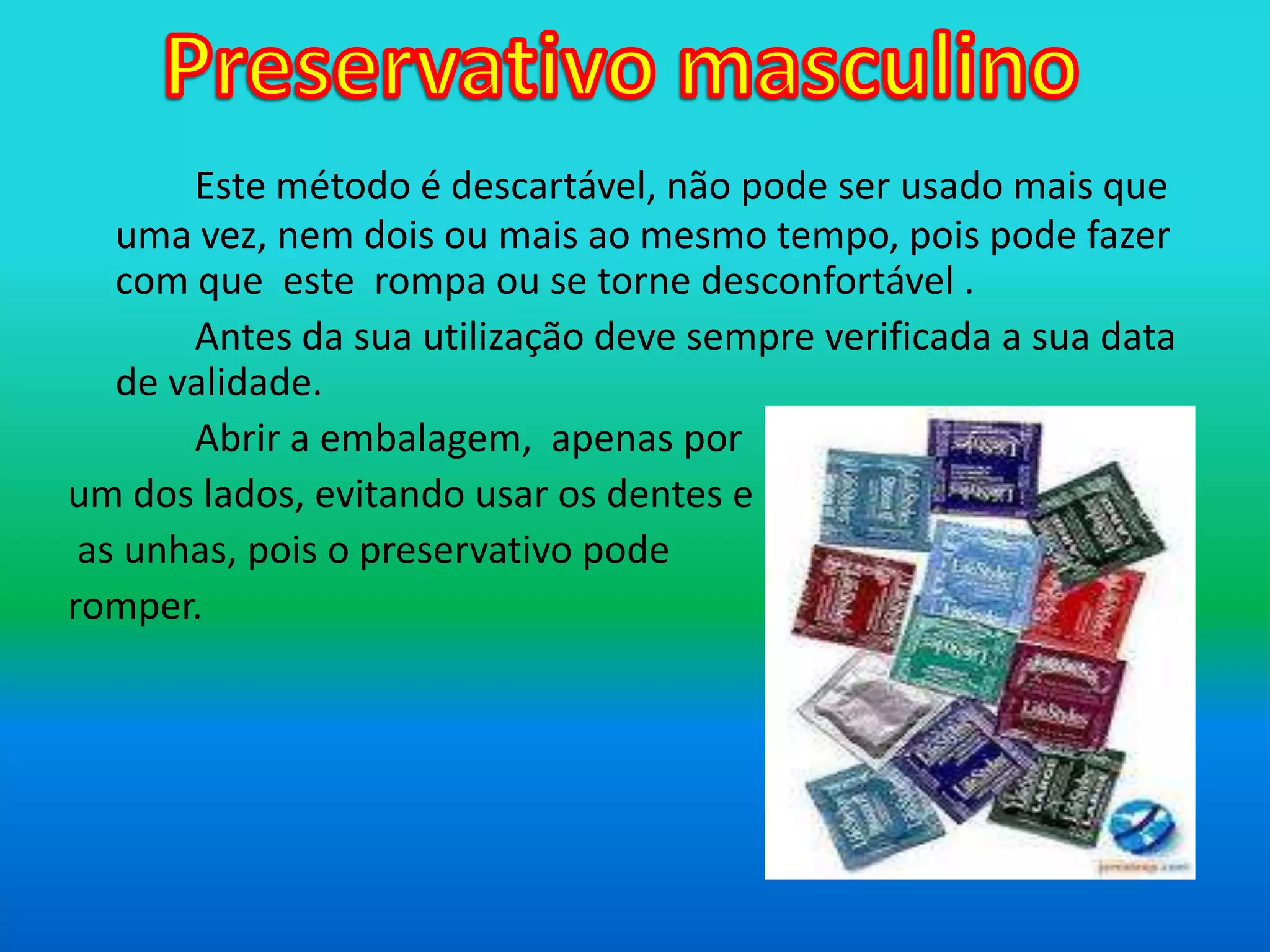 Preservativo masculinoEste método é descartável, não pode ser usado mais que uma vez, nem dois ou mais ao mesmo tempo, pois pode fazer com que  este  rompa ou se torne desconfortável . 		Antes da sua utilização deve sempre verificada a sua data de validade.Abrir a embalagem, apenas por um dos lados, evitando usar os dentes eas unhas, pois o preservativo pode romper.