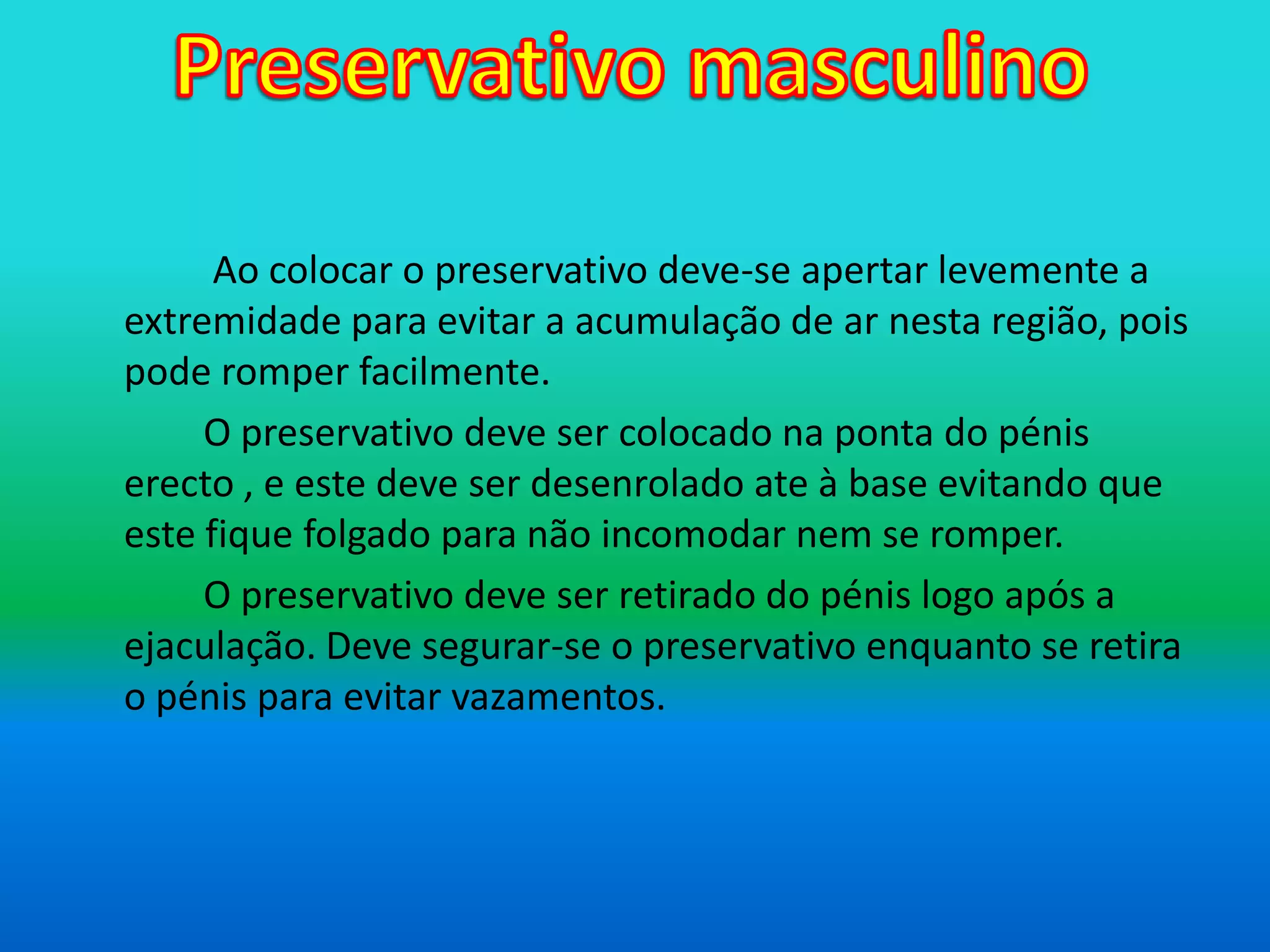 Preservativo masculinoAo colocar o preservativo deve-se apertar levemente a extremidade para evitar a acumulação de ar nesta região, pois pode romper facilmente.		O preservativo deve ser colocado na ponta do pénis erecto , e este deve ser desenrolado ate à base evitando que este fique folgado para não incomodar nem se romper.		O preservativo deve ser retirado do pénis logo após a ejaculação. Deve segurar-se o preservativo enquanto se retira o pénis para evitar vazamentos.