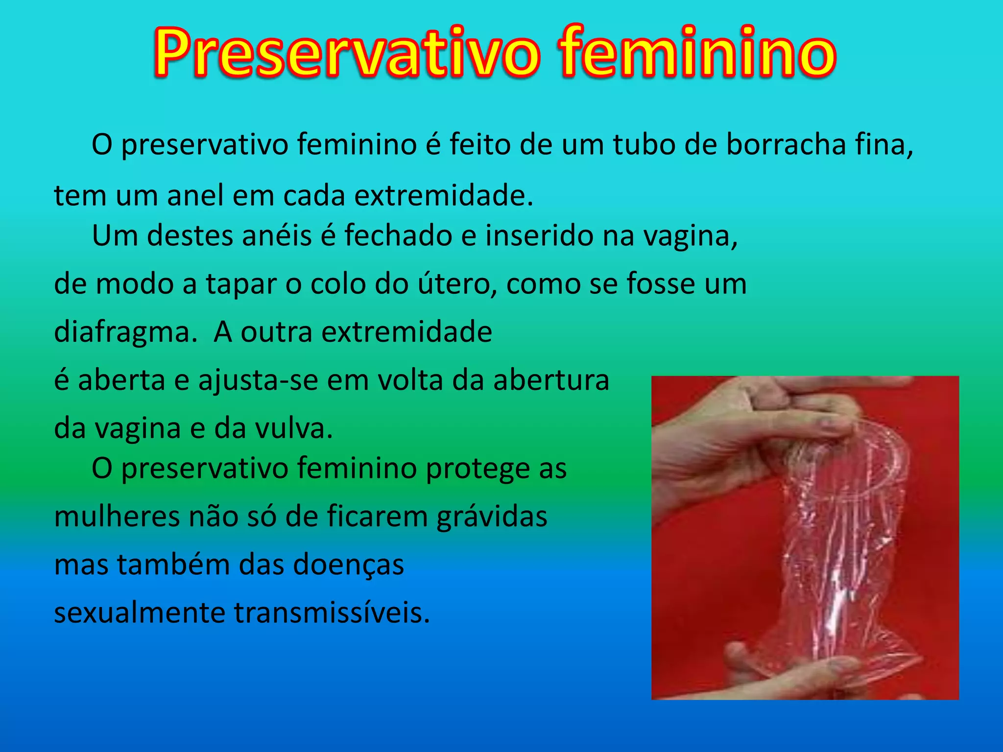 Preservativo femininoO preservativo feminino é feito de um tubo de borracha fina,tem um anel em cada extremidade. Um destes anéis é fechado e inserido na vagina, de modo a tapar o colo do útero, como se fosse umdiafragma.  A outra extremidade é aberta e ajusta-se em volta da abertura da vagina e da vulva.O preservativo feminino protege as mulheres não só de ficarem grávidasmas também das doenças sexualmente transmissíveis.