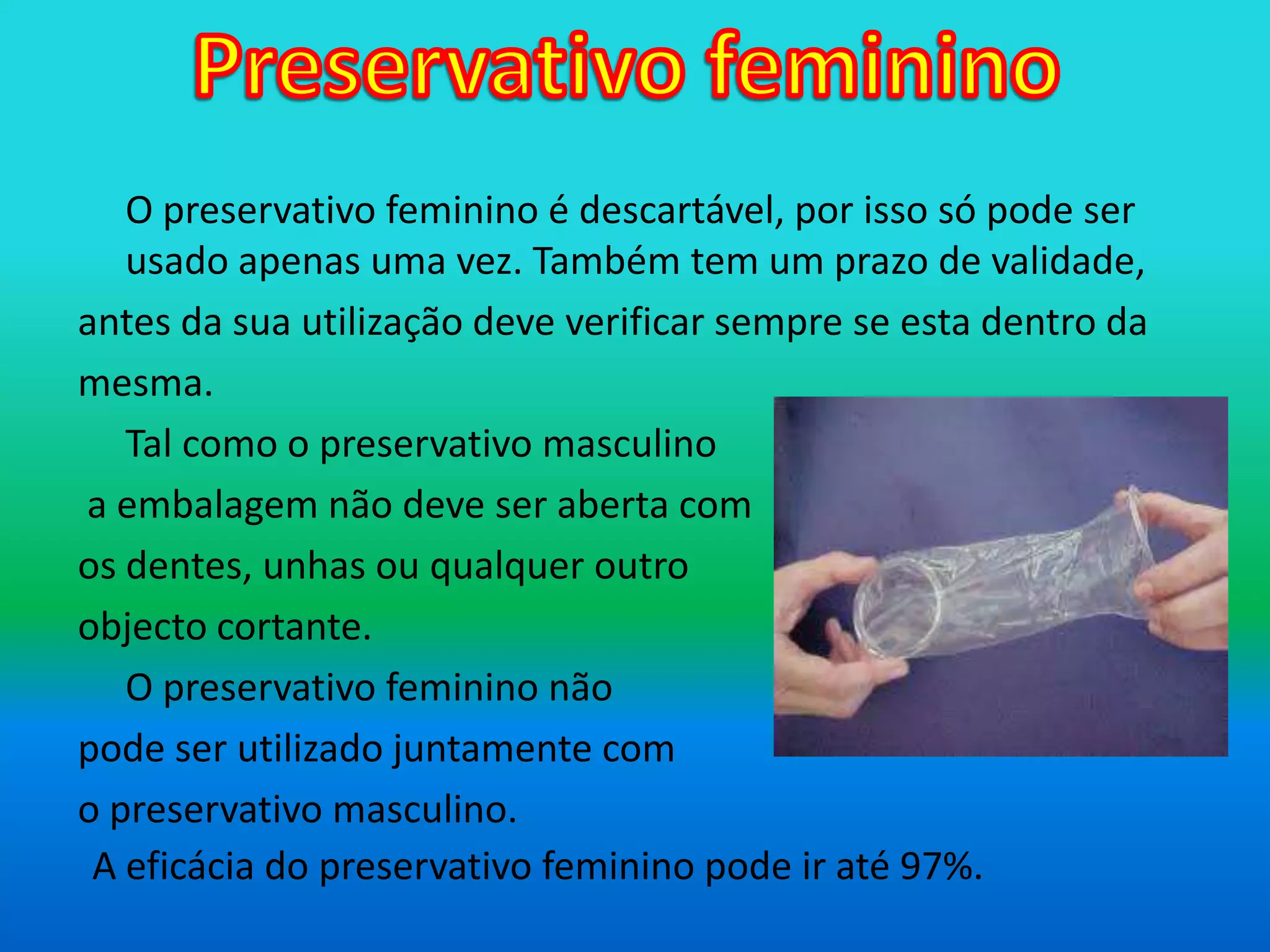 Preservativo femininoO preservativo feminino é descartável, por isso só pode ser usado apenas uma vez. Também tem um prazo de validade, antes da sua utilização deve verificar sempre se esta dentro damesma.	Tal como o preservativo masculino a embalagem não deve ser aberta com os dentes, unhas ou qualquer outro objecto cortante.O preservativo feminino não pode ser utilizado juntamente com o preservativo masculino.A eficácia do preservativo feminino pode ir até 97%.