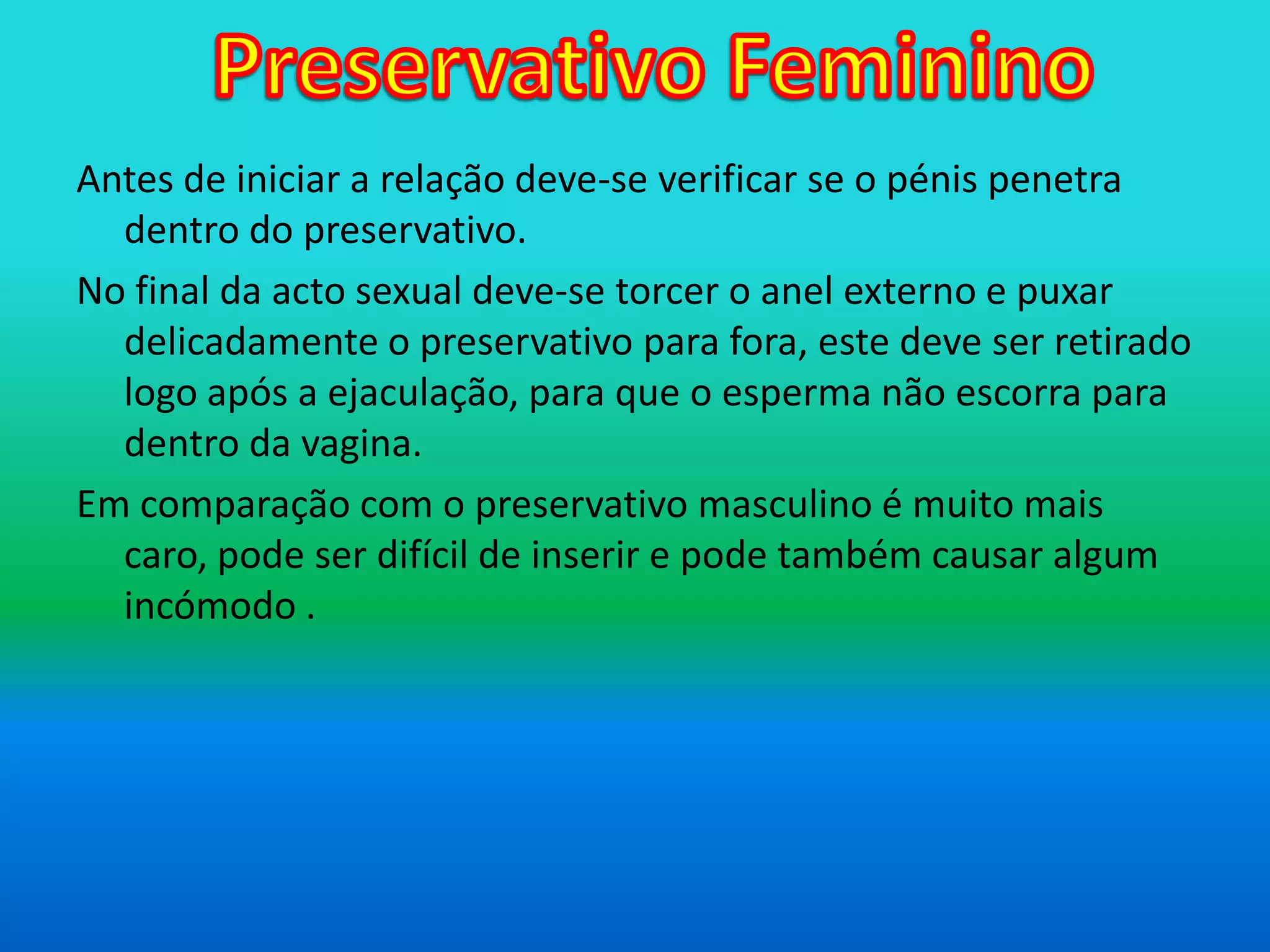Preservativo FemininoAntes de iniciar a relação deve-se verificar se o pénis penetra dentro do preservativo.No final da acto sexual deve-se torcer o anel externo e puxar delicadamente o preservativo para fora, este deve ser retirado logo após a ejaculação, para que o esperma não escorra para dentro da vagina.Em comparação com o preservativo masculino é muito mais caro, pode ser difícil de inserir e pode também causar algum incómodo .