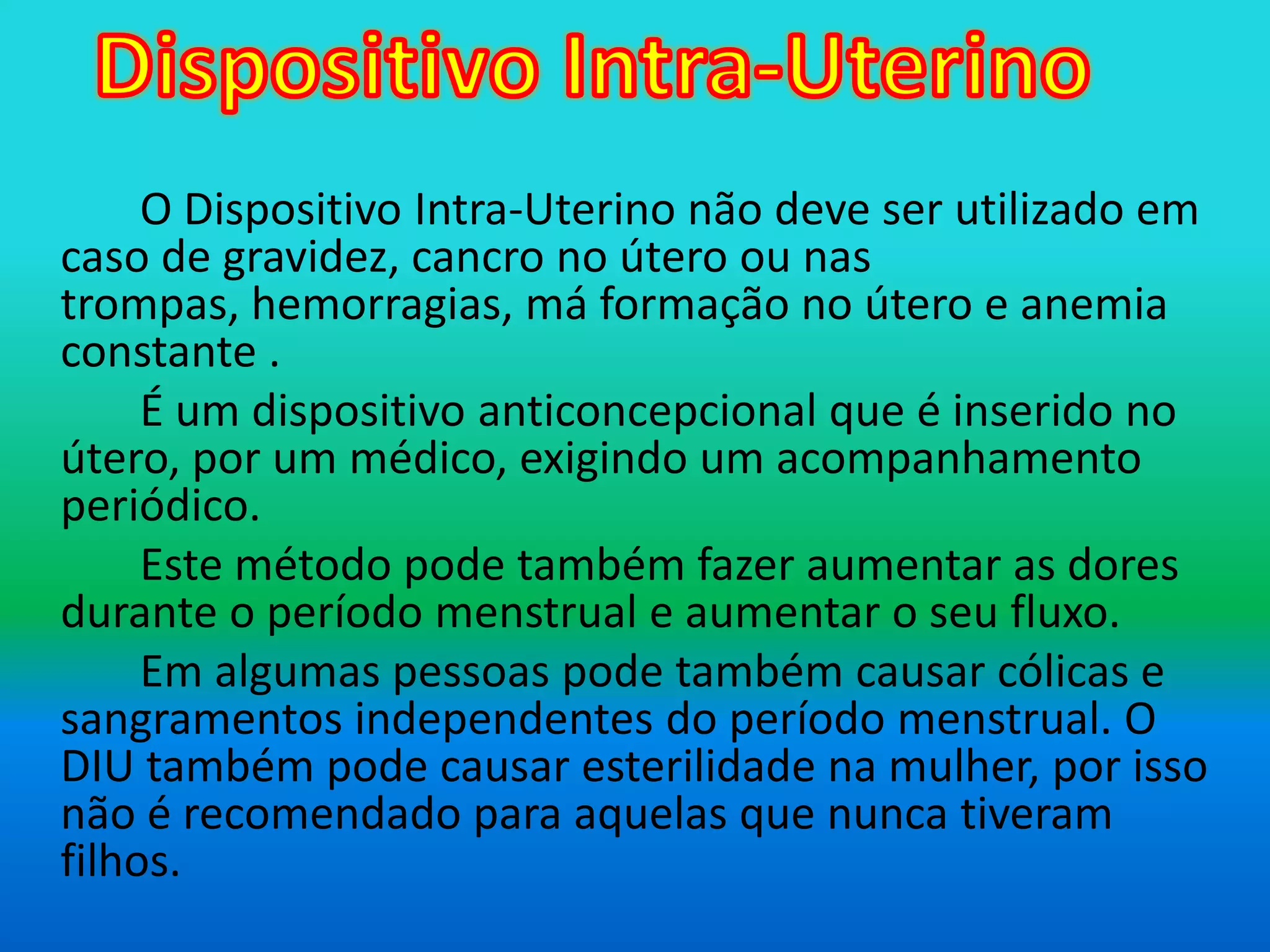 Dispositivo Intra-UterinoO Dispositivo Intra-Uterino não deve ser utilizado em caso de gravidez, cancro no útero ou nas trompas, hemorragias, má formação no útero e anemia constante . 		É um dispositivo anticoncepcional que é inserido no útero, por um médico, exigindo um acompanhamento periódico.		Este método pode também fazer aumentar as dores durante o período menstrual e aumentar o seu fluxo.		Em algumas pessoas pode também causar cólicas e sangramentos independentes do período menstrual. O DIU também pode causar esterilidade na mulher, por isso não é recomendado para aquelas que nunca tiveram filhos.