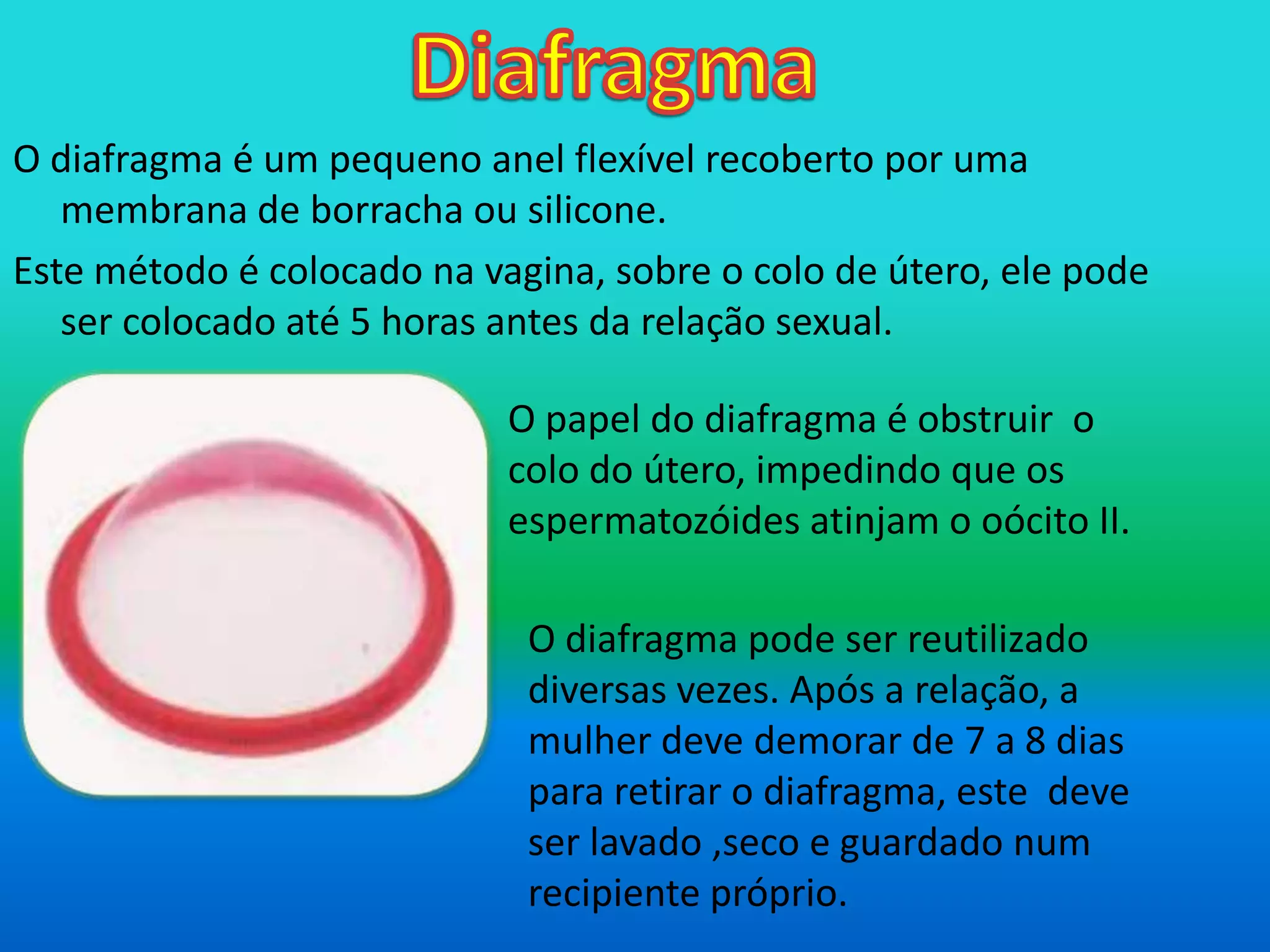 DiafragmaO diafragma é um pequeno anel flexível recoberto por uma membrana de borracha ou silicone.Este método é colocado na vagina, sobre o colo de útero, ele pode ser colocado até 5 horas antes da relação sexual.  O papel do diafragma é obstruir  o colo do útero, impedindo que os espermatozóides atinjam o oócito II.O diafragma pode ser reutilizado diversas vezes. Após a relação, a mulher deve demorar de 7 a 8 dias para retirar o diafragma, este  deve ser lavado ,seco e guardado num recipiente próprio.