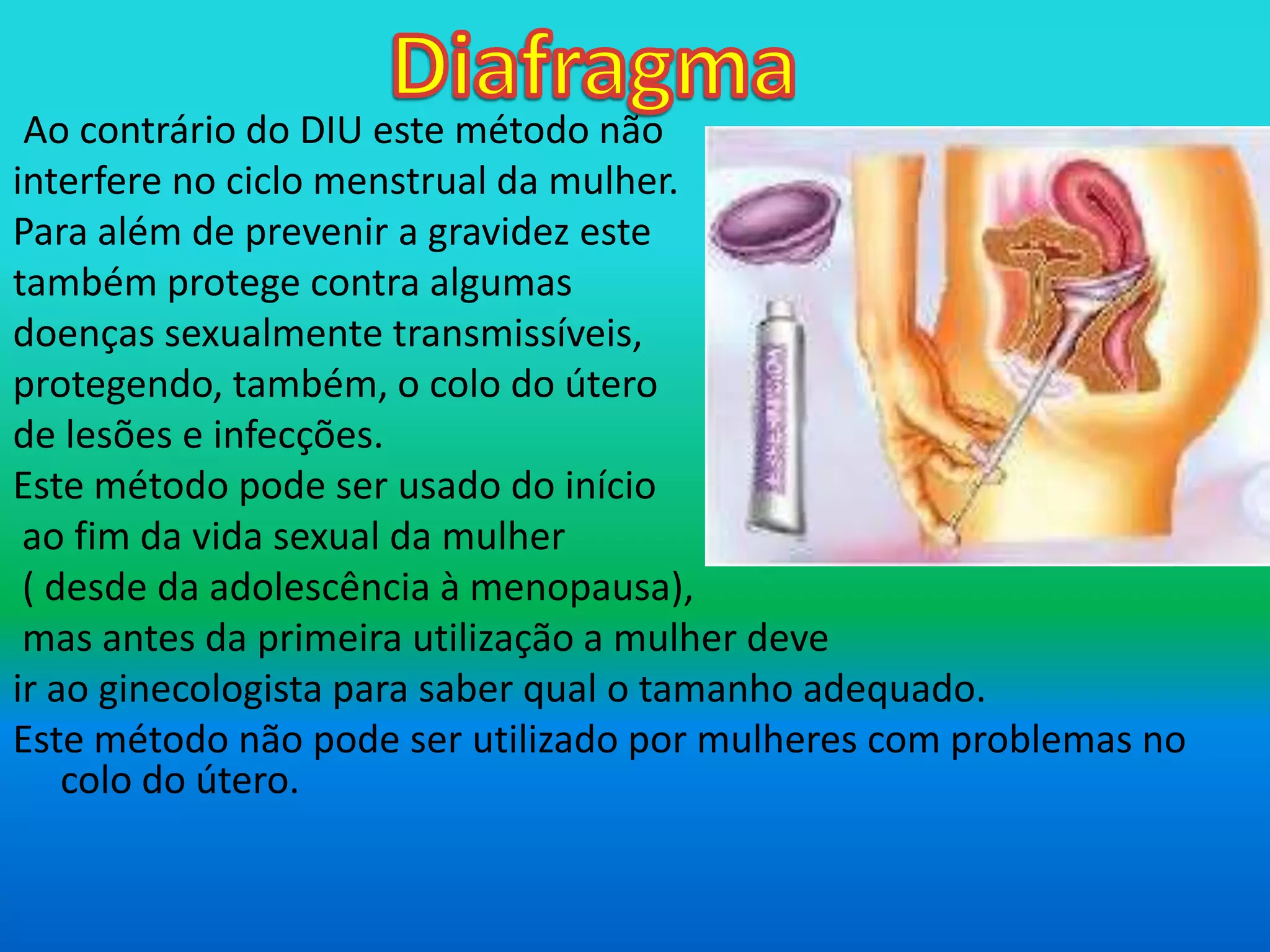 DiafragmaAo contrário do DIU este método nãointerfere no ciclo menstrual da mulher.Para além de prevenir a gravidez este também protege contra algumas doenças sexualmente transmissíveis, protegendo, também, o colo do útero de lesões e infecções.  Este método pode ser usado do início ao fim da vida sexual da mulher ( desde da adolescência à menopausa), mas antes da primeira utilização a mulher deve ir ao ginecologista para saber qual o tamanho adequado. Este método não pode ser utilizado por mulheres com problemas no colo do útero. 