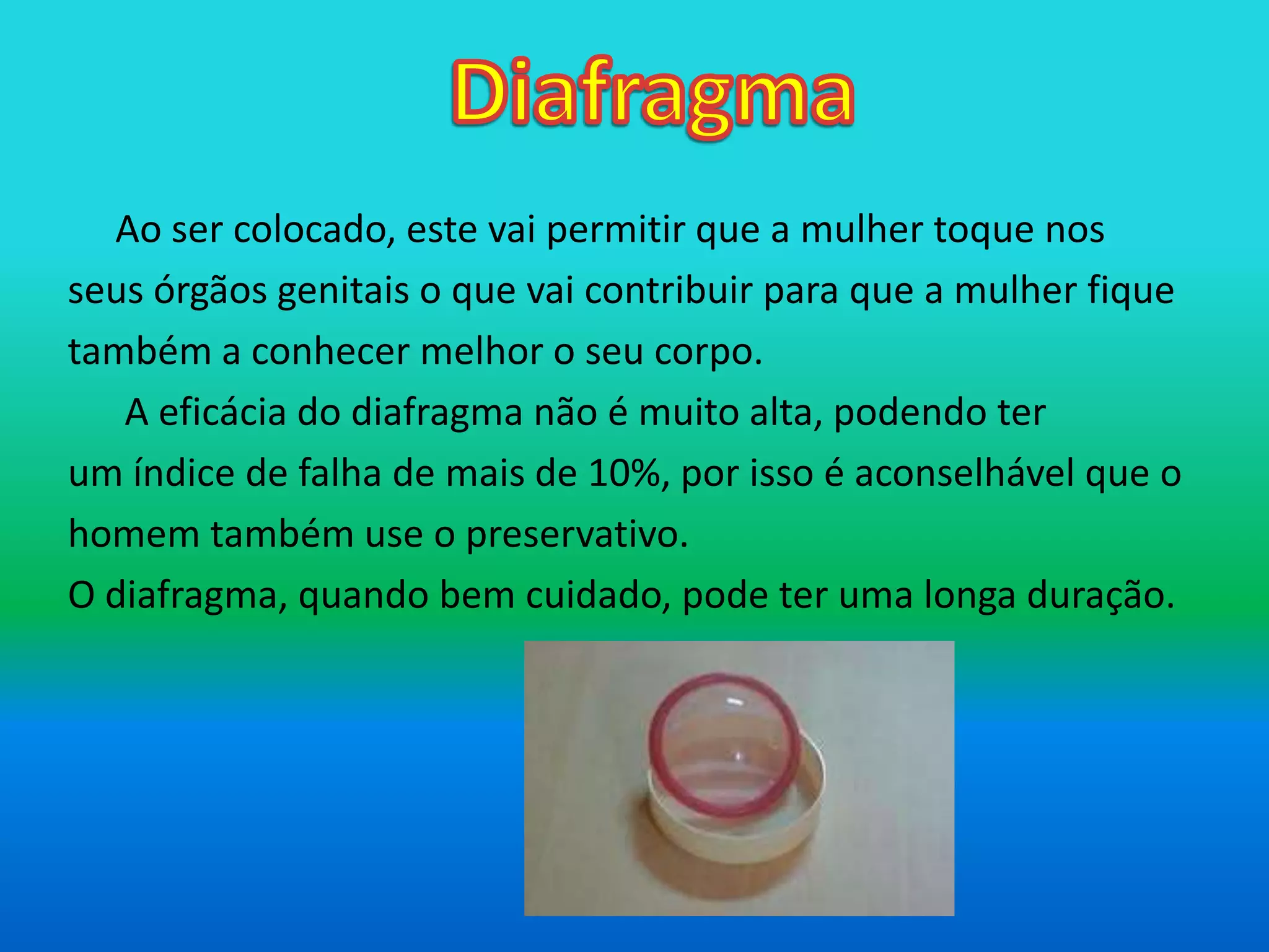 Diafragma	Ao ser colocado, este vai permitir que a mulher toque nosseus órgãos genitais o que vai contribuir para que a mulher fiquetambém a conhecer melhor o seu corpo.	 A eficácia do diafragma não é muito alta, podendo terum índice de falha de mais de 10%, por isso é aconselhável que ohomem também use o preservativo.O diafragma, quando bem cuidado, pode ter uma longa duração.