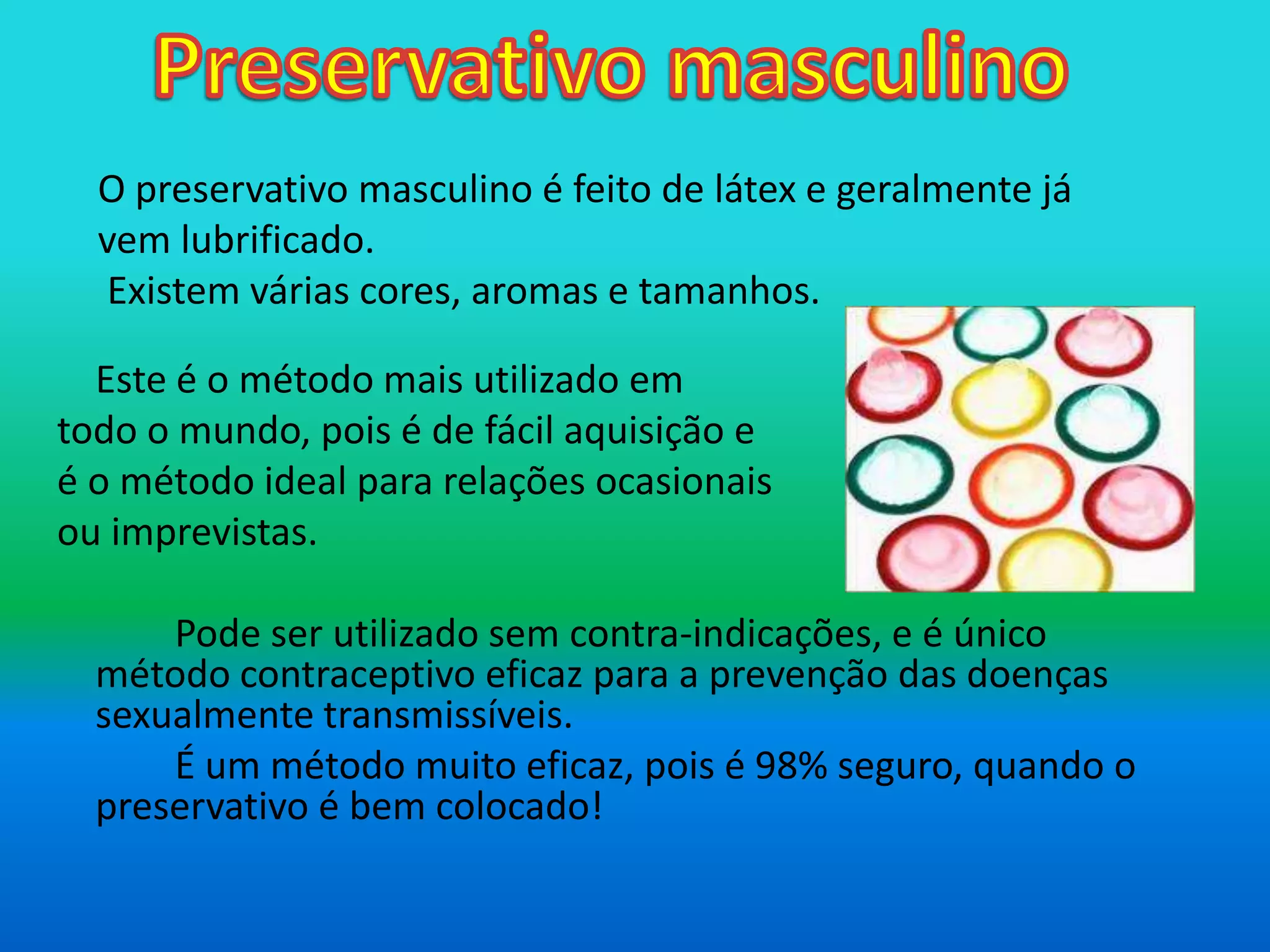 Preservativo masculino 	Este é o método mais utilizado em todo o mundo, pois é de fácil aquisição e é o método ideal para relações ocasionais  ou imprevistas.		Pode ser utilizado sem contra-indicações, e é único método contraceptivo eficaz para a prevenção das doenças sexualmente transmissíveis.		É um método muito eficaz, pois é 98% seguro, quando o preservativoé bem colocado!		.O preservativo masculino é feito de látex e geralmente já vem lubrificado. Existem várias cores, aromas e tamanhos. 