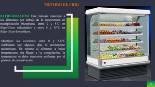 10
MÉTODO DE FRIO
REFRIGERACIÓN: Este método mantiene a
los alimentos por debajo de la temperatura de
multiplicación bacteriana, entre 2 y 5°C en
frigoríficos industriales y entre 8 y 15°C en
frigoríficos domésticos.
Mantiene los alimentos entre 0 y 5-6°C
inhibiendo por algunos días el crecimiento
microbiano. Se somete al alimento a bajas
temperaturas sin llegar a la congelación, la
temperatura se debe mantener uniforme por el
periodo de conservación
 