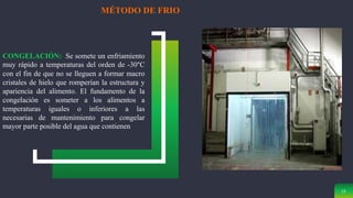 11
MÉTODO DE FRIO
CONGELACIÓN: Se somete un enfriamiento
muy rápido a temperaturas del orden de -30°C
con el fin de que no se lleguen a formar macro
cristales de hielo que romperían la estructura y
apariencia del alimento. El fundamento de la
congelación es someter a los alimentos a
temperaturas iguales o inferiores a las
necesarias de mantenimiento para congelar
mayor parte posible del agua que contienen
 