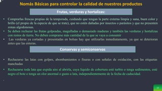 12
Frutas, verduras y hortalizas:
Nomás Básicas para controlar la calidad de nuestros productos
Conservas y semiconservas
• Comprarlas frescas propias de la temporada, cuidando que tengan la parte externa limpia y sana, buen color y
brillo (el propio de la especie de que se trate), que no estén dañadas por insectos o parásitos y que no presenten
zonas algodonosas.
• Se deben rechazar las frutas golpeadas, magulladas o demasiado maduras y también las verduras y hortalizas
con restos de tierra. No deben comprarse más cantidad de la que se vaya a consumir
• Las verduras ya cortadas y presentadas en bolsas hay que utilizarlas inmediatamente, ya que se deterioran
antes que las enteras.
• Rechazarse las latas con golpes, abombamientos o fisuras o con señales de oxidación, con las etiquetas
manchadas
• Rechazarse toda lata que expida aire al abrirla, cuya líquido de cobertura esté turbio o tenga sedimentos, esté
negro el bote o tenga un olor anormal o gusto a lata, independientemente de la fecha de caducidad.
.
 