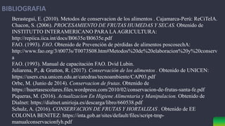 BIBLIOGRAFIA
Berastegui, E. (2010). Metodos de conservacion de los alimentos . Cajamarca-Perú: ReCiTeIA.
Chacon, S. (2006). PROCESAMIENTO DE FRUTAS HUMEDAS Y SECAS. Obtenido de
INSTITUTTO INTERAMERICANO PARA LAAGRICULTURA:
http://repiica.iica.int/docs/B0635e/B0635e.pdf
FAO. (1993). FAO. Obtenido de Prevención de pérdidas de alimentos poscosechA:
http://www.fao.org/3/t0073s/T0073S08.htm#Metodos%20de%20elaboracion%20y%20conserv
a
FAO. (1993). Manual de capacitación FAO. Dvid Lubin.
Juliarena, P., & Gratton, R. (2017). Conservación de los alimentos . Obtenido de UNICEN:
https://users.exa.unicen.edu.ar/catedras/tecnoambiente/CAP03.pdf
Orbe, M. (Junio de 2014). Conservacion de frutas. Obtenido de
https://huertasescolares.files.wordpress.com/2010/02/conservacion-de-frutas-santa-fe.pdf
Piqueras, M. (2016). Actualizacion En Higiene Alimentaria y Manipulacion. Obtenido de
Dialnet: https://dialnet.unirioja.es/descarga/libro/660538.pdf
Schulz, A. (2016). CONSERVACION DE FRUTAS Y HORTALIZAS . Obtenido de EE
COLONIA BENITEZ: https://inta.gob.ar/sites/default/files/script-tmp-
manualconservacionfyh.pdf
 