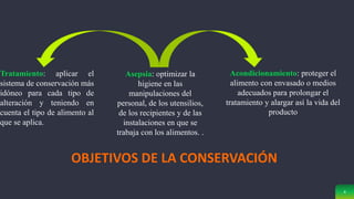 4
OBJETIVOS DE LA CONSERVACIÓN
Asepsia: optimizar la
higiene en las
manipulaciones del
personal, de los utensilios,
de los recipientes y de las
instalaciones en que se
trabaja con los alimentos. .
Tratamiento: aplicar el
sistema de conservación más
idóneo para cada tipo de
alteración y teniendo en
cuenta el tipo de alimento al
que se aplica.
Acondicionamiento: proteger el
alimento con envasado o medios
adecuados para prolongar el
tratamiento y alargar así la vida del
producto
 