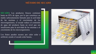 6
MÉTODO DE SECADO
SECADO: Los productos frescos contienen
hasta un 95% de agua, por lo que constituye un
medio suficientemente húmedo para la actividad
de las enzimas y el crecimiento de los
microorganismos, el secado reduce el contenido
de agua del producto hasta un nivel que sea
insuficiente para la actividad de las enzimas o el
crecimiento de los microorganismos.
Los frutos pueden secarse por calor solar o
artificial, siendo el secado solar barato,
 