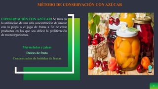 8
MÉTODO DE CONSERVACIÓN CON AZÚCAR
CONSERVACIÓN CON AZÚCAR: Se trata en
la utilización de una alta concentración de azúcar
con la pulpa o el jugo de frutas a fin de crear
productos en los que sea difícil la proliferación
de microorganismos.
Mermeladas y jaleas
Dulces de fruta
Concentrados de bebidas de frutas
 