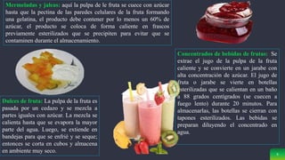 9
Mermeladas y jaleas: aquí la pulpa de le fruta se cuece con azúcar
hasta que la pectina de las paredes celulares de la fruta formando
una gelatina, el producto debe contener por lo menos un 60% de
azúcar, el producto se coloca de forma caliente en frascos
previamente esterilizados que se precipiten para evitar que se
contaminen durante el almacenamiento.
Dulces de fruta: La pulpa de la fruta es
pasada por un cedazo y se mezcla a
partes iguales con azúcar. La mezcla se
calienta hasta que se evapora la mayor
parte del agua. Luego, se extiende en
bandejas para que se enfrié y se seque;
entonces se corta en cubos y almacena
en ambiente muy seco.
Concentrados de bebidas de frutas: Se
extrae el jugo de la pulpa de la fruta
caliente y se convierte en un jarabe con
alta concentración de azúcar. El jugo de
fruta o jarabe se vierte en botellas
esterilizadas que se calientan en un baño
a 88 grados centígrados (se cuecen a
fuego lento) durante 20 minutos. Para
almacenarlas, las botellas se cierran con
tapones esterilizados. Las bebidas se
preparan diluyendo el concentrado en
agua.
 