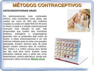 MÉTODOS CONTRACEPTIVOSMÉTODOS CONTRACEPTIVOS
ANTICONCEPCIONAIS ORAIS
Os anticoncepcionais orais combinados
(AOCs), mais conhecidos como pílula, são
usados por cerca de 20% das mulheres
casadas ou unidas em idade fértil (15-49 anos)
no Brasil. A pílula é o método anticoncepcional
reversível mais utilizado no país. São
comprimidos que contêm dois hormônios
sintéticos (estrogênio e progestogênio)
parecidos com os produzidos pelo ovário da
mulher. A pílula anticoncepcional é um dos
melhores métodos para se evitar uma gravidez
indesejada. Existem diversos tipos de pílula
porque existem diversos tipos de mulheres.
Seu médico é a melhor pessoa para decidir
que tipo você deve tomar. Existem outras
indicações médicas para a pílula tais como
endometriose, ovários policísticos, tensão pré-
menstrual e cólica menstrual. Método eficaz.
 