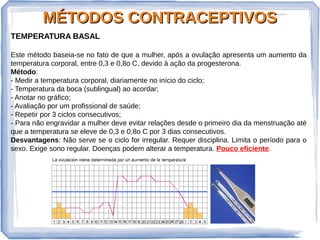 MÉTODOS CONTRACEPTIVOSMÉTODOS CONTRACEPTIVOS
TEMPERATURA BASAL
Este método baseia-se no fato de que a mulher, após a ovulação apresenta um aumento da
temperatura corporal, entre 0,3 e 0,8o C, devido à ação da progesterona.
Método:
- Medir a temperatura corporal, diariamente no início do ciclo;
- Temperatura da boca (sublingual) ao acordar;
- Anotar no gráfico;
- Avaliação por um profissional de saúde;
- Repetir por 3 ciclos consecutivos;
- Para não engravidar a mulher deve evitar relações desde o primeiro dia da menstruação até
que a temperatura se eleve de 0,3 e 0,8o C por 3 dias consecutivos.
Desvantagens: Não serve se o ciclo for irregular. Requer disciplina. Limita o período para o
sexo. Exige sono regular. Doenças podem alterar a temperatura. Pouco eficiente.
 