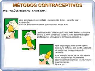 MÉTODOS CONTRACEPTIVOSMÉTODOS CONTRACEPTIVOS
INSTRUÇÕES BÁSICAS - CAMISINHA
Abra a embalagem com cuidado - nunca com os dentes - para não furar
a camisinha.
Coloque a camisinha somente quando o pênis estiver ereto.
Desenrole-a até a base do pênis, mas antes aperte a ponta para
retirar o ar. Você também ao apertar a ponta da camisinha pode
gira-lá algumas vezes para se certificar da saída do ar.
Após a ejaculação, retire-a com o pênis
ainda duro, fechando com a mão a abertura
para evitar que o esperma vaze da
camisinha.
Após a relação sexual, dê um nó e jogue-a
no lixo. Isso evitará o vazamentos e
possíveis contaminações do lixo. Nunca use
a camisinha mais
de uma vez.
 