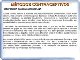 MÉTODOS CONTRACEPTIVOSMÉTODOS CONTRACEPTIVOS
HISTÓRICO DA CAMISINHA MASCULINA
Durante séculos, homens e mulheres têm procurado métodos contraceptivos, vários foram
testados, mas a maioria se mostrou apenas dolorosa e ineficaz. Na tentativa de evitar uma
gravidez indesejada ou doenças sexualmente transmissíveis a humanidade inventou
fórmulas tão estranhas quanto gengibre e suco do fumo ou excrementos de crocodilo, que
possui pH alcalino, assim como os espermicidas modernos.
O nascimento da camisinha não foi muito mais nobre do que isto. Na Ásia usava-se um
envoltório de papel de seda untado com óleo. No Antigo Egito os egípcios já usavam
ancestrais de camisinhas não como anticoncepcionais, mas como proteção contra picadas
de insetos (durante as caçadas, não no sexo). Elas eram feitas de tecido ou outros materiais
porosos pouco eficazes como métodos anticoncepcionais.
Mas, durante a Idade Média, com a disseminação de doenças venéreas na Europa se fazia
necessário a invenção de um método mais eficaz. Em 1564, o anatomista e cirurgião
Gabrielle Fallopio confeccionou um forro de linho do tamanho do pênis e embebido em ervas.
Mais adiante, estes preservativos passaram a ser embebidos em soluções químicas
(pretensamente espermicidas) e depois secados.
 