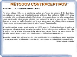 MÉTODOS CONTRACEPTIVOSMÉTODOS CONTRACEPTIVOS
HISTÓRICO DA CAMISINHA MASCULINA
Foi só no século XVII, que a camisinha ganhou um "toque de classe". O Dr. Quondam,
alarmado com o número de filhos ilegítimos do rei Carlos II da Inglaterra (1630-1685), criou
um protetor feito com tripa de animais. O ajuste da extremidade aberta era feito com um laço,
o que, obviamente, não era muito cômodo, mas o dispositivo fez tanto sucesso que há quem
diga que o nome em inglês (condom) seria uma homenagem ao médico. Outros registros
indicam que o nome parece vir mesmo do latim "condus" (receptáculo).
A "camisinha-tripa" seguiu sendo usada, até 1839, quando Charles Goodyear descobriu o
processo de vulcanização da borracha, fazendo-a flexível a temperatura ambiente. Mas não
se anime que a higiene absoluta ainda não nasceu. Nesta época, os preservativos de
borracha eram grossos e caros e por isto lavados e reutilizados diversas vezes.
As camisinhas de látex só surgiram em 1880 e daí evoluíram à medida que novos materiais
foram desenvolvidos, adicionando novas formas, melhorando a confiabilidade e durabilidade.
FONTE: img.terra.com.br
 
