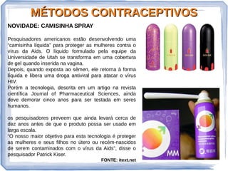MÉTODOS CONTRACEPTIVOSMÉTODOS CONTRACEPTIVOS
NOVIDADE: CAMISINHA SPRAY
Pesquisadores americanos estão desenvolvendo uma
“camisinha líquida” para proteger as mulheres contra o
vírus da Aids. O líquido formulado pela equipe da
Universidade de Utah se transforma em uma cobertura
de gel quando inserida na vagina.
Depois, quando exposta ao sêmen, ele retorna à forma
líquida e libera uma droga antiviral para atacar o vírus
HIV.
Porém a tecnologia, descrita em um artigo na revista
científica Journal of Pharmaceutical Sciences, ainda
deve demorar cinco anos para ser testada em seres
humanos.
os pesquisadores preveem que ainda levará cerca de
dez anos antes de que o produto possa ser usado em
larga escala.
“O nosso maior objetivo para esta tecnologia é proteger
as mulheres e seus filhos no útero ou recém-nascidos
de serem contaminados com o vírus da Aids”, disse o
pesquisador Patrick Kiser.
FONTE: itext.net
 