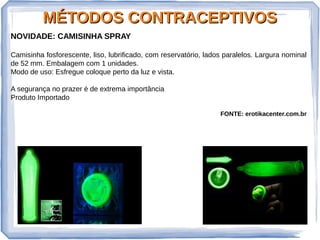 MÉTODOS CONTRACEPTIVOSMÉTODOS CONTRACEPTIVOS
NOVIDADE: CAMISINHA SPRAY
Camisinha fosforescente, liso, lubrificado, com reservatório, lados paralelos. Largura nominal
de 52 mm. Embalagem com 1 unidades.
Modo de uso: Esfregue coloque perto da luz e vista.
A segurança no prazer é de extrema importância
Produto Importado
FONTE: erotikacenter.com.br
 