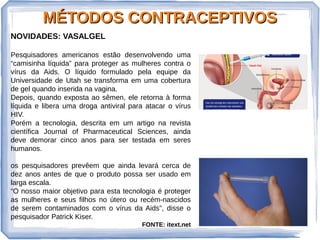 MÉTODOS CONTRACEPTIVOSMÉTODOS CONTRACEPTIVOS
NOVIDADES: VASALGEL
Pesquisadores americanos estão desenvolvendo uma
“camisinha líquida” para proteger as mulheres contra o
vírus da Aids. O líquido formulado pela equipe da
Universidade de Utah se transforma em uma cobertura
de gel quando inserida na vagina.
Depois, quando exposta ao sêmen, ele retorna à forma
líquida e libera uma droga antiviral para atacar o vírus
HIV.
Porém a tecnologia, descrita em um artigo na revista
científica Journal of Pharmaceutical Sciences, ainda
deve demorar cinco anos para ser testada em seres
humanos.
os pesquisadores prevêem que ainda levará cerca de
dez anos antes de que o produto possa ser usado em
larga escala.
“O nosso maior objetivo para esta tecnologia é proteger
as mulheres e seus filhos no útero ou recém-nascidos
de serem contaminados com o vírus da Aids”, disse o
pesquisador Patrick Kiser.
FONTE: itext.net
 