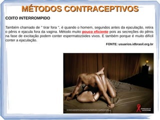 MÉTODOS CONTRACEPTIVOSMÉTODOS CONTRACEPTIVOS
COITO INTERROMPIDO
Também chamado de " tirar fora ", é quando o homem, segundos antes da ejaculação, retira
o pênis e ejacula fora da vagina. Método muito pouco eficiente pois as secreções do pênis
na fase de excitação podem conter espermatozóides vivos. E também porque é muito difícil
conter a ejaculação.
FONTE: usuarios.idbrasil.org.br
 