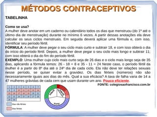 MÉTODOS CONTRACEPTIVOSMÉTODOS CONTRACEPTIVOS
TABELINHA
Como se usa?
A mulher deve anotar em um caderno ou calendário todos os dias que menstruou (do 1º até o
último dia de menstruação) durante no mínimo 6 vezes. A partir dessas anotações ela deve
calcular os seus ciclos menstruais. Em seguida deverá aplicar uma fórmula e, com isso,
identificar seu período fértil.
FÓRMULA: A mulher deve pegar o seu ciclo mais curto e subtrair 18, e com isso obterá o dia
do início do período fértil. Depois, a mulher deve pegar o seu ciclo mais longo e subtrair 11;
com isso obterá o dia do fim do período fértil.
EXEMPLO: Uma mulher cujo ciclo mais curto seja de 26 dias e o ciclo mais longo seja de 35
dias, aplicando a fórmula temos: 26 - 18 = 8 e 35 - 11 = 24 Neste caso, o período fértil da
mulher é a partir do 8º dia até o 24º dia de cada ciclo. Ela não deve ter relações sexuais
nesse período, se quiser evitar a gravidez. Os dias férteis (números) não são
necessariamente iguais aos dias do mês. Qual a sua eficácia? A taxa de falha varia de 14 a
47 mulheres grávidas de cada cem que usam durante um ano. Pouco eficiente.
FONTE: colegiosaofrancisco.com.br
 