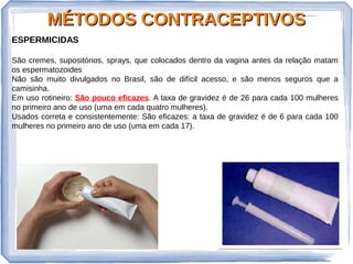 MÉTODOS CONTRACEPTIVOSMÉTODOS CONTRACEPTIVOS
ESPERMICIDAS
São cremes, supositórios, sprays, que colocados dentro da vagina antes da relação matam
os espermatozoides
Não são muito divulgados no Brasil, são de difícil acesso, e são menos seguros que a
camisinha.
Em uso rotineiro: São pouco eficazes. A taxa de gravidez é de 26 para cada 100 mulheres
no primeiro ano de uso (uma em cada quatro mulheres).
Usados correta e consistentemente: São eficazes: a taxa de gravidez é de 6 para cada 100
mulheres no primeiro ano de uso (uma em cada 17).
 