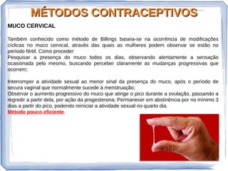 MÉTODOS CONTRACEPTIVOSMÉTODOS CONTRACEPTIVOS
MUCO CERVICAL
Também conhecido como método de Billings baseia-se na ocorrência de modificações
cíclicas no muco cervical, através das quais as mulheres podem observar se estão no
período fértil. Como proceder:
Pesquisar a presença do muco todos os dias, observando atentamente a sensação
ocasionada pelo mesmo, buscando perceber claramente as mudanças progressivas que
ocorrem;
Interromper a atividade sexual ao menor sinal da presença do muco, após o período de
secura vaginal que normalmente sucede à menstruação;
Observar o aumento progressivo do muco que atinge o pico durante a ovulação, passando a
regredir a partir dela, por ação da progesterona; Permanecer em abstinência por no mínimo 3
dias a partir do pico, podendo reiniciar a atividade sexual no quarto dia.
Método pouco eficiente.
 