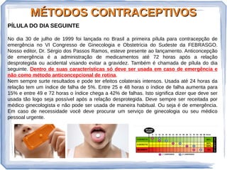 MÉTODOS CONTRACEPTIVOSMÉTODOS CONTRACEPTIVOS
PÍLULA DO DIA SEGUINTE
No dia 30 de julho de 1999 foi lançada no Brasil a primeira pílula para contracepção de
emergência no VI Congresso de Ginecologia e Obstetrícia do Sudeste da FEBRASGO.
Nosso editor, Dr. Sérgio dos Passos Ramos, esteve presente ao lançamento. Anticoncepção
de emergência é a administração de medicamentos até 72 horas após a relação
desprotegida ou acidental visando evitar a gravidez. Também é chamada de pílula do dia
seguinte. Dentro de suas características só deve ser usada em caso de emergência e
não como método anticoncepcional de rotina.
Nem sempre surte resultados e pode ter efeitos colaterais intensos. Usada até 24 horas da
relação tem um índice de falha de 5%. Entre 25 e 48 horas o índice de falha aumenta para
15% e entre 49 e 72 horas o índice chega a 42% de falhas. Isto significa dizer que deve ser
usada tão logo seja possível após a relação desprotegida. Deve sempre ser receitada por
médico ginecologista e não pode ser usada de maneira habitual. Ou seja é de emergência.
Em caso de necessidade você deve procurar um serviço de ginecologia ou seu médico
pessoal urgente.
 
