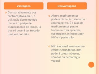  Comparativamente aos
contraceptivos orais, a
utilização deste método
diminui o perigo de
esquecimento de tomas, já
que só deverá ser trocado
uma vez por mês.
 Alguns medicamentos
podem diminuir o efeito do
contraceptivo. É o caso de
medicamentos para o
tratamento da epilepsia,
tuberculose, infecções por
HIV e Hipertensão.
 Não é normal acontecerem
efeitos secundários, mas
poderá causar náuseas,
vómitos ou hemorragia
vaginal
Vantagens Desvantagens
 