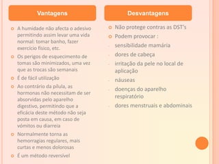  A humidade não afecta o adesivo
permitindo assim levar uma vida
normal: tomar banho, fazer
exercício físico, etc.
 Os perigos de esquecimento de
tomas são minimizados, uma vez
que as trocas são semanais
 É de fácil utilização
 Ao contrário da pílula, as
hormonas não necessitam de ser
absorvidas pelo aparelho
digestivo, permitindo que a
eficácia deste método não seja
posta em causa, em caso de
vómitos ou diarreia
 Normalmente torna as
hemorragias regulares, mais
curtas e menos dolorosas
 É um método reversível
 Não protege contras as DST’s
 Podem provocar :
- sensibilidade mamária
- dores de cabeça
- irritação da pele no local de
aplicação
- náuseas
- doenças do aparelho
respiratório
- dores menstruais e abdominais
Vantagens Desvantagens
 