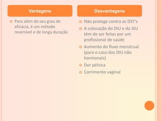  Para além do seu grau de
eficácia, é um método
reversível e de longa duração
 Não protege contra as DST's
 A colocação do DIU e do SIU
têm de ser feitas por um
profissional de saúde
 Aumento do fluxo menstrual
(para o caso dos DIU não
hormonais)
 Dor pélvica
 Corrimento vaginal
Vantagens Desvantagens
 
