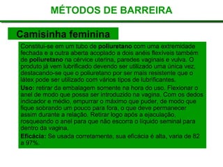 Constitui-se em um tubo de  poliuretano  com uma extremidade fechada e a outra aberta acoplado a dois anéis flexíveis também de  poliuretano  na cérvice uterina, paredes vaginais e vulva. O produto já vem lubrificado devendo ser utilizado uma única vez, destacando-se que o poliuretano por ser mais resistente que o látex pode ser utilizado com vários tipos de lubrificantes. Uso:  retirar da embalagem somente na hora do uso. Flexionar o anel de modo que possa ser introduzido na vagina. Com os dedos indicador e médio, empurrar o máximo que puder, de modo que fique sobrando um pouco para fora, o que deve permanecer assim durante a relação. Retirar logo após a ejaculação, rosqueando o anel para que não escorra o líquido seminal para dentro da vagina. Eficácia:  Se usada corretamente, sua eficácia é alta, varia de 82 a 97%. MÉTODOS DE BARREIRA Camisinha feminina 