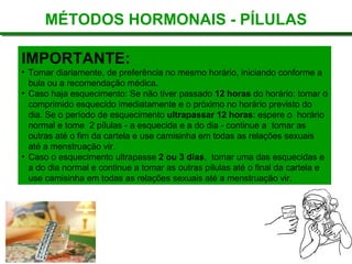 MÉTODOS HORMONAIS - PÍLULAS IMPORTANTE: Tomar diariamente, de preferência no mesmo horário, iniciando conforme a bula ou a recomendação médica.   Caso haja esquecimento: Se não tiver passado  12 horas  do horário: tomar o comprimido esquecido imediatamente e o próximo no horário previsto do  dia. Se o período de esquecimento  ultrapassar 12 horas : espere o  horário normal e tome  2 pílulas - a esquecida e a do dia - continue a  tomar as outras até o fim da cartela e use camisinha em todas as relações sexuais até a menstruação vir.  Caso o esquecimento ultrapasse  2 ou 3 dias ,  tomar uma das esquecidas e a do dia normal e continue a tomar as outras pílulas até o final da cartela e use camisinha em todas as relações sexuais até a menstruação vir.  