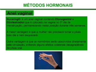 Nuvaring®:  é um anel vaginal contendo  Etonogestrel  e  Etinilestradiol  que é colocado na vagina no 5º dia da menstruação, permanecendo nesta posição durante três semanas. A maior vantagem é que a mulher não precisará tomar a pílula todo dia e nem esquecerá.  Outra vantagem é que os hormônios serão absorvidos diretamente pela circulação, evitando alguns efeitos colaterais desagradáveis da pílula oral. MÉTODOS HORMONAIS Anel vaginal 